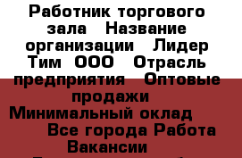 Работник торгового зала › Название организации ­ Лидер Тим, ООО › Отрасль предприятия ­ Оптовые продажи › Минимальный оклад ­ 18 000 - Все города Работа » Вакансии   . Белгородская обл.,Белгород г.